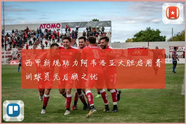 西甲新规助力阿韦洛亚大胆启用青训球员无后顾之忧