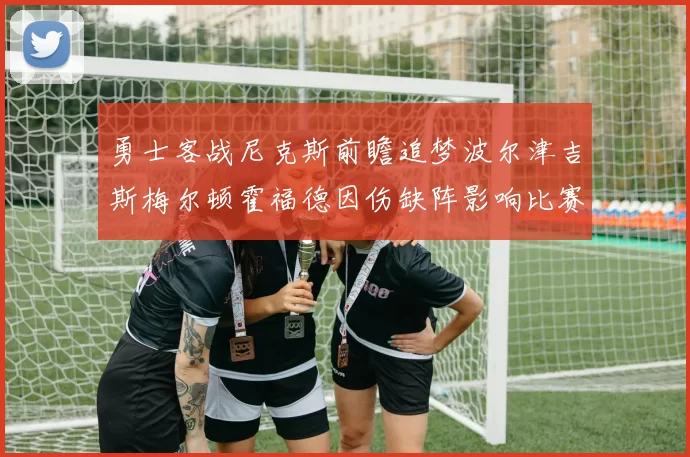 勇士客战尼克斯前瞻追梦波尔津吉斯梅尔顿霍福德因伤缺阵影响比赛走势