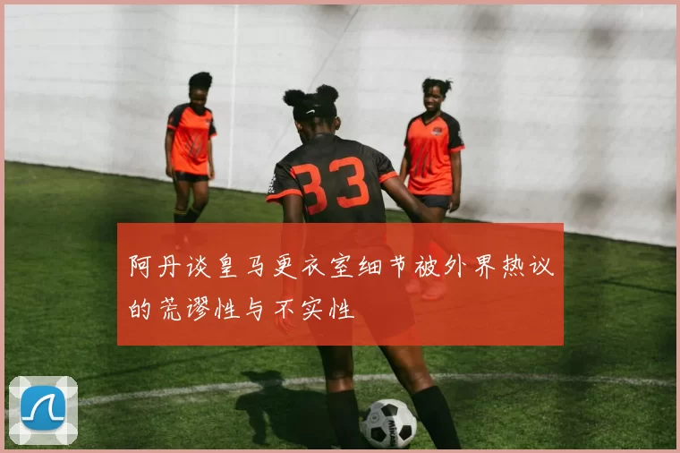 阿丹谈皇马更衣室细节被外界热议的荒谬性与不实性