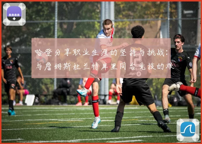 哈登分享职业生涯的坚持与挑战：与詹姆斯杜兰特库里同台竞技的艰辛