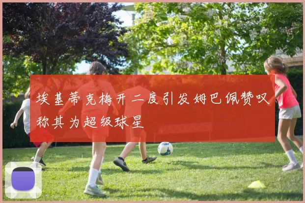 埃基蒂克梅开二度引发姆巴佩赞叹称其为超级球星