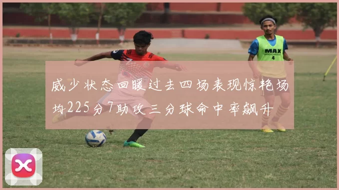 威少状态回暖过去四场表现惊艳场均225分7助攻三分球命中率飙升