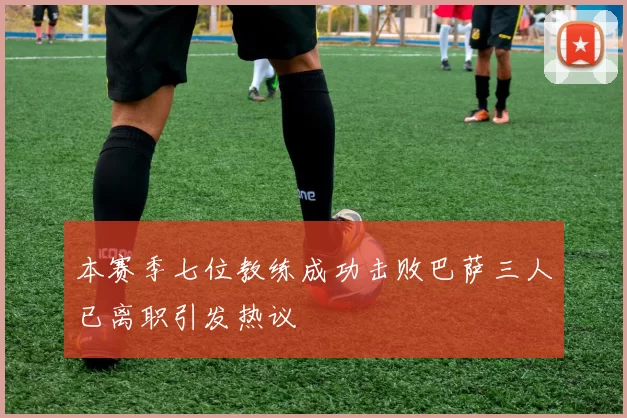 本赛季七位教练成功击败巴萨三人已离职引发热议