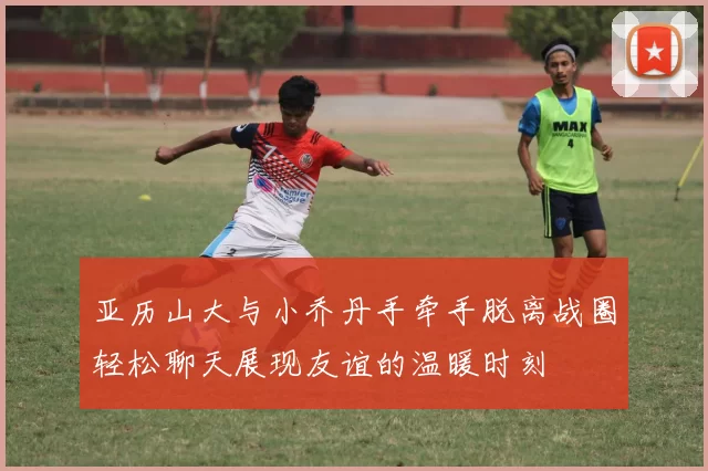 亚历山大与小乔丹手牵手脱离战圈轻松聊天展现友谊的温暖时刻