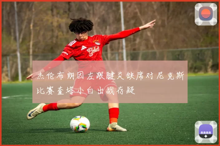 杰伦布朗因左跟腱炎缺席对尼克斯比赛奎塔小白出战存疑
