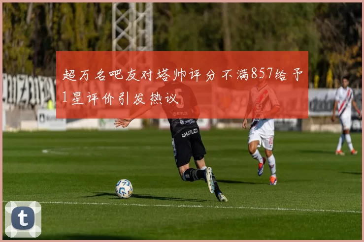 超万名吧友对塔帅评分不满857给予1星评价引发热议