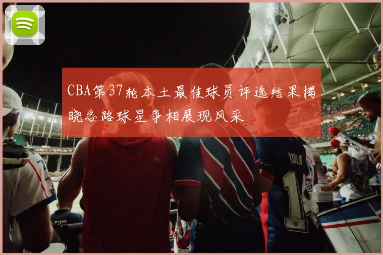 CBA第37轮本土最佳球员评选结果揭晓各路球星争相展现风采