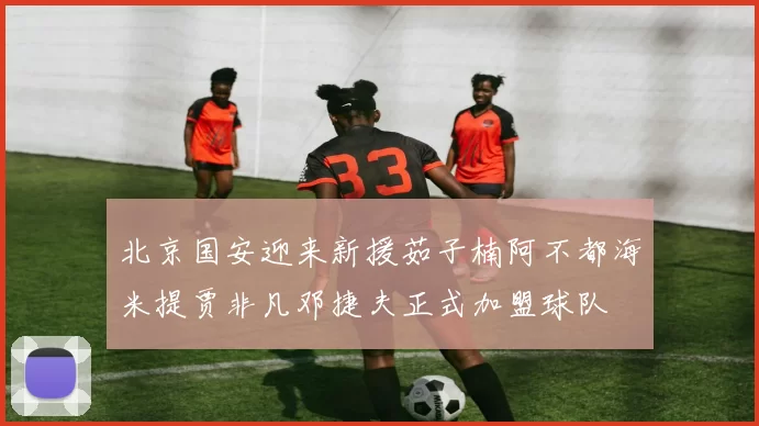 北京国安迎来新援茹子楠阿不都海米提贾非凡邓捷夫正式加盟球队