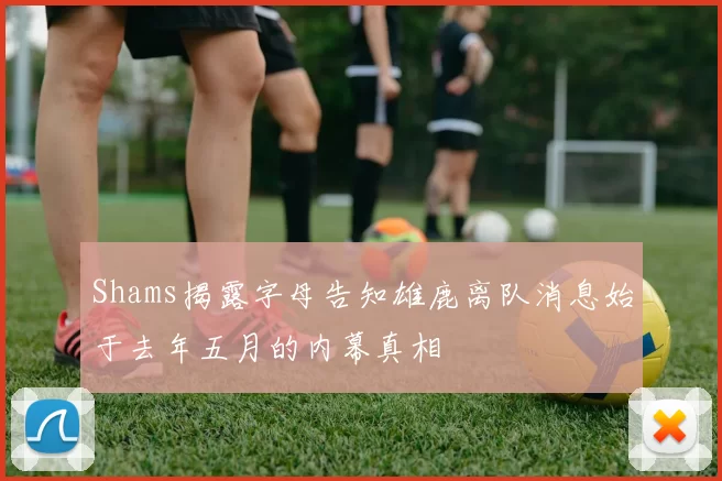 Shams揭露字母告知雄鹿离队消息始于去年五月的内幕真相
