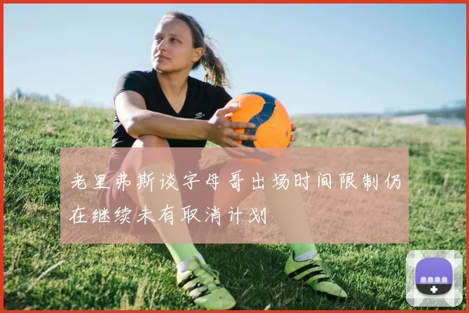 老里弗斯谈字母哥出场时间限制仍在继续未有取消计划