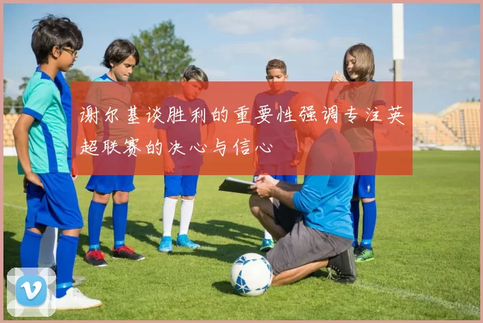 谢尔基谈胜利的重要性强调专注英超联赛的决心与信心